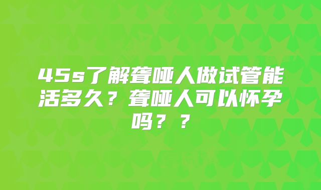 45s了解聋哑人做试管能活多久？聋哑人可以怀孕吗？？
