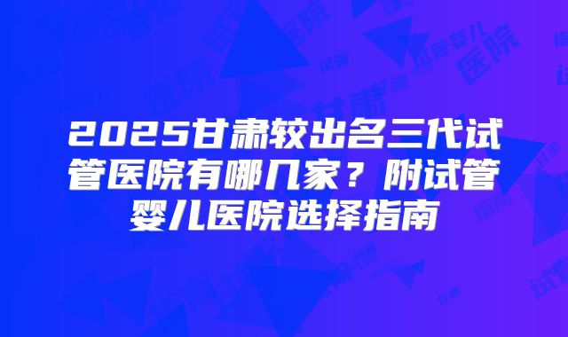 2025甘肃较出名三代试管医院有哪几家？附试管婴儿医院选择指南