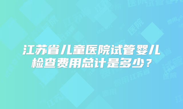 江苏省儿童医院试管婴儿检查费用总计是多少？