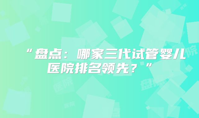 “盘点：哪家三代试管婴儿医院排名领先？”