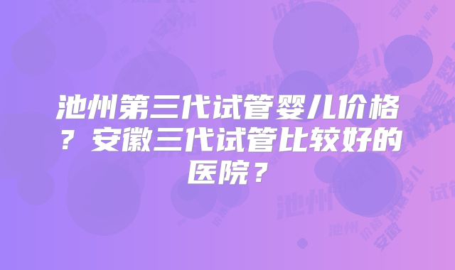 池州第三代试管婴儿价格？安徽三代试管比较好的医院？