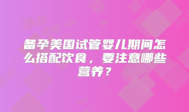 备孕美国试管婴儿期间怎么搭配饮食，要注意哪些营养？