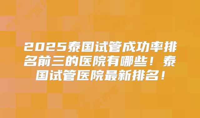 2025泰国试管成功率排名前三的医院有哪些！泰国试管医院最新排名！