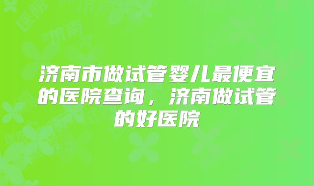 济南市做试管婴儿最便宜的医院查询，济南做试管的好医院