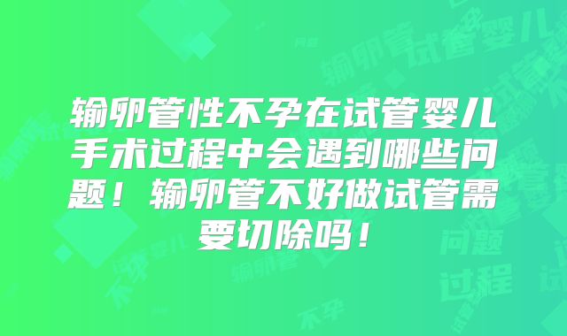输卵管性不孕在试管婴儿手术过程中会遇到哪些问题!输卵管不好做试管需要切除吗!
