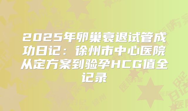 2025年卵巢衰退试管成功日记：徐州市中心医院从定方案到验孕HCG值全记录
