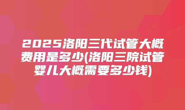 2025洛阳三代试管大概费用是多少(洛阳三院试管婴儿大概需要多少钱)