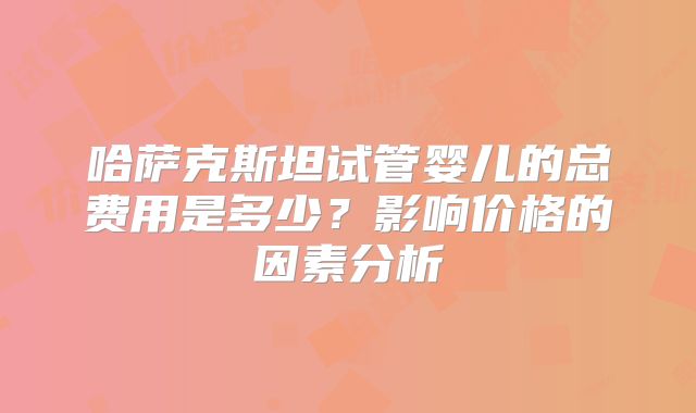 哈萨克斯坦试管婴儿的总费用是多少？影响价格的因素分析
