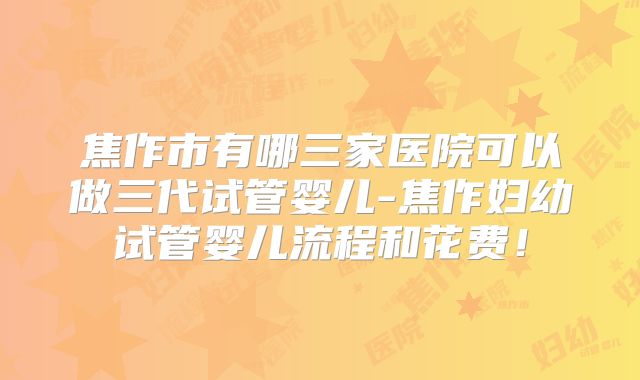 焦作市有哪三家医院可以做三代试管婴儿-焦作妇幼试管婴儿流程和花费！