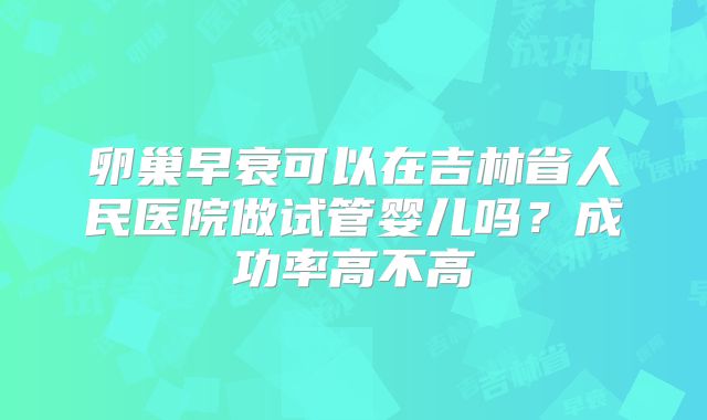 卵巢早衰可以在吉林省人民医院做试管婴儿吗？成功率高不高