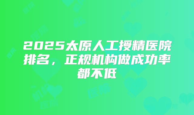 2025太原人工授精医院排名,正规机构做成功率都不低