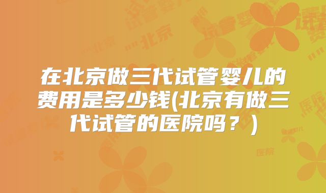 在北京做三代试管婴儿的费用是多少钱(北京有做三代试管的医院吗？)