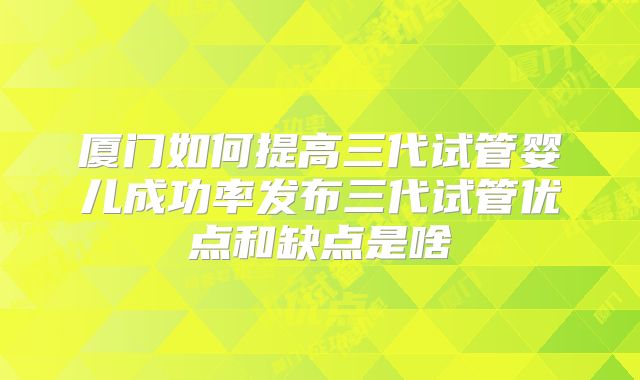 厦门如何提高三代试管婴儿成功率发布三代试管优点和缺点是啥