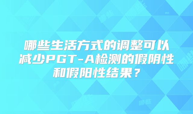 哪些生活方式的调整可以减少PGT-A检测的假阴性和假阳性结果？