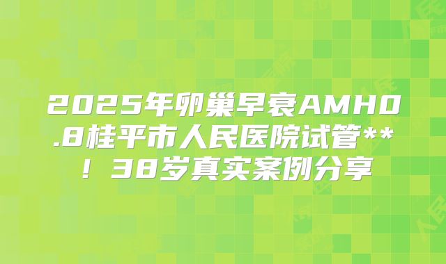 2025年卵巢早衰AMH0.8桂平市人民医院试管**!38岁真实案例分享