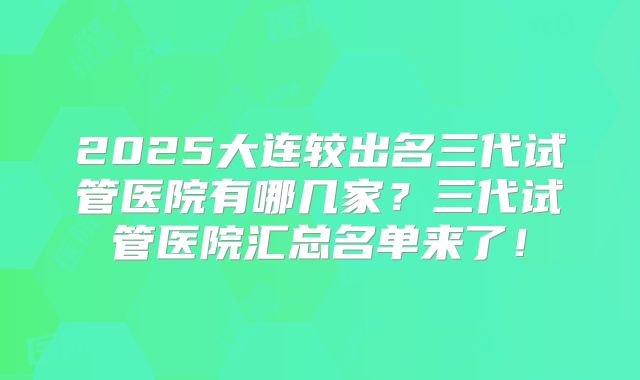 2025大连较出名三代试管医院有哪几家？三代试管医院汇总名单来了！
