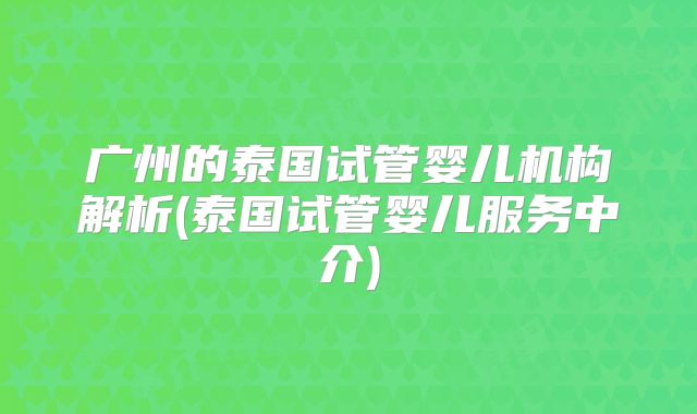 广州的泰国试管婴儿机构解析(泰国试管婴儿服务中介)