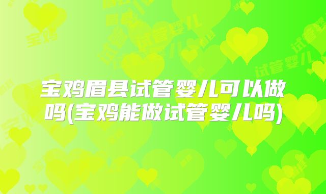 宝鸡眉县试管婴儿可以做吗(宝鸡能做试管婴儿吗)