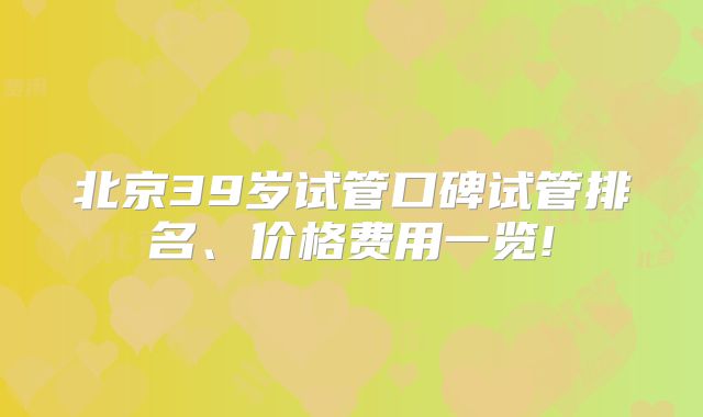 北京39岁试管口碑试管排名、价格费用一览!
