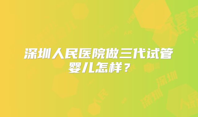 深圳人民医院做三代试管婴儿怎样？