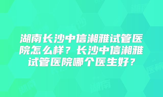 湖南长沙中信湘雅试管医院怎么样?长沙中信湘雅试管医院哪个医生好?