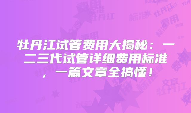 牡丹江试管费用大揭秘：一二三代试管详细费用标准，一篇文章全搞懂！