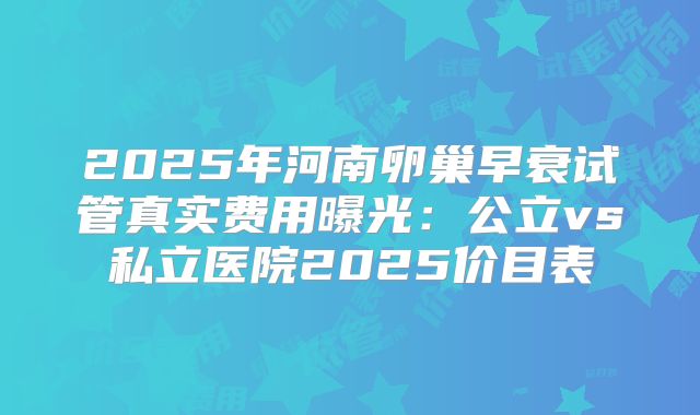 2025年河南卵巢早衰试管真实费用曝光：公立vs私立医院2025价目表