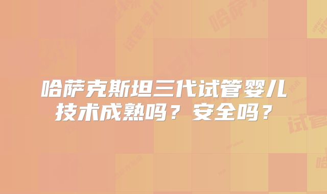 哈萨克斯坦三代试管婴儿技术成熟吗？安全吗？