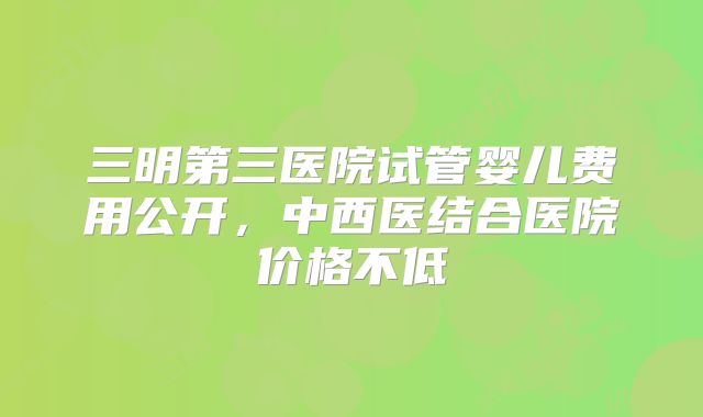 三明第三医院试管婴儿费用公开，中西医结合医院价格不低