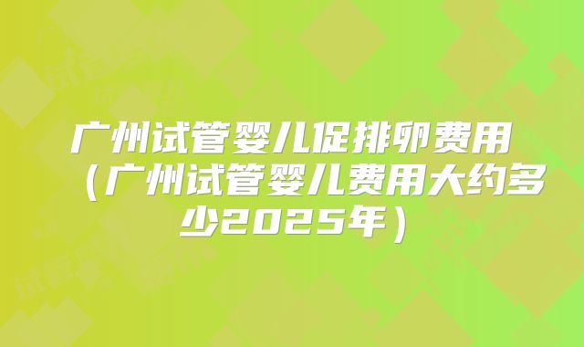 广州试管婴儿促排卵费用（广州试管婴儿费用大约多少2025年）