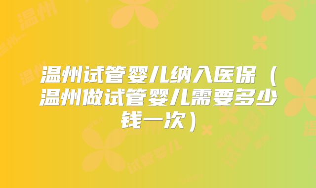 温州试管婴儿纳入医保（温州做试管婴儿需要多少钱一次）