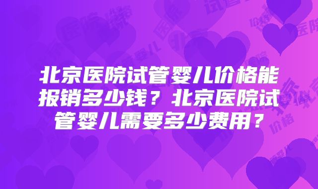 北京医院试管婴儿价格能报销多少钱？北京医院试管婴儿需要多少费用？