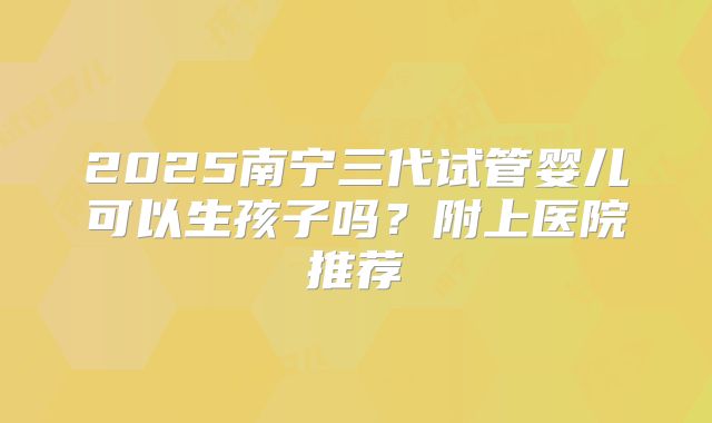 2025南宁三代试管婴儿可以生孩子吗？附上医院推荐