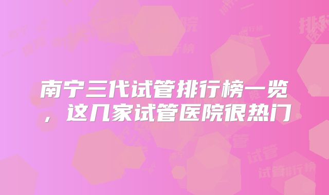 南宁三代试管排行榜一览，这几家试管医院很热门