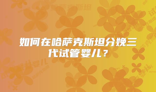 如何在哈萨克斯坦分娩三代试管婴儿？