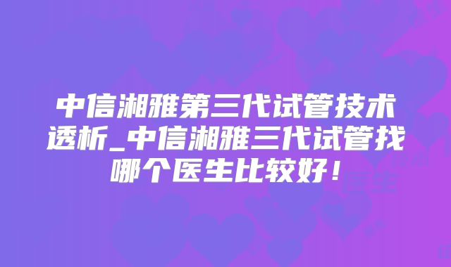 中信湘雅第三代试管技术透析_中信湘雅三代试管找哪个医生比较好！