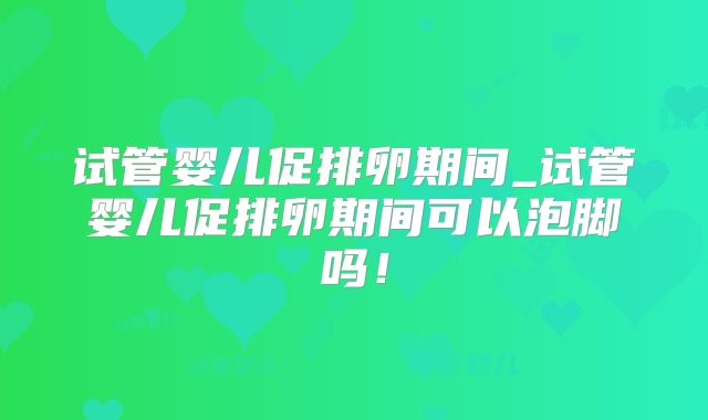 试管婴儿促排卵期间_试管婴儿促排卵期间可以泡脚吗！