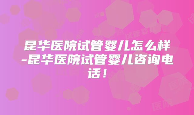 昆华医院试管婴儿怎么样-昆华医院试管婴儿咨询电话!