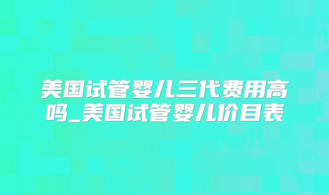 美国试管婴儿三代费用高吗_美国试管婴儿价目表
