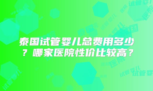 泰国试管婴儿总费用多少？哪家医院性价比较高？