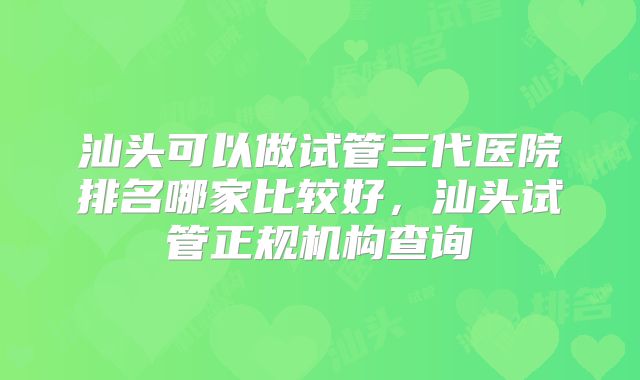 汕头可以做试管三代医院排名哪家比较好，汕头试管正规机构查询