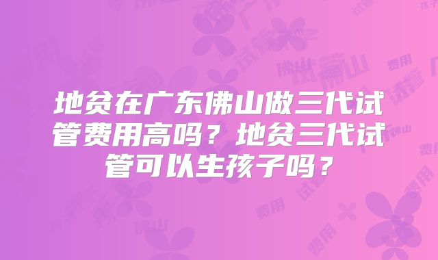 地贫在广东佛山做三代试管费用高吗？地贫三代试管可以生孩子吗？