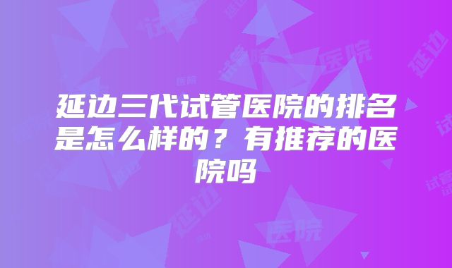 延边三代试管医院的排名是怎么样的？有推荐的医院吗