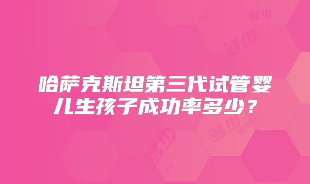 哈萨克斯坦第三代试管婴儿生孩子成功率多少？