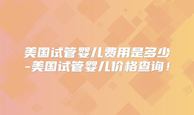 美国试管婴儿费用是多少-美国试管婴儿价格查询！
