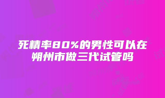 死精率80%的男性可以在朔州市做三代试管吗