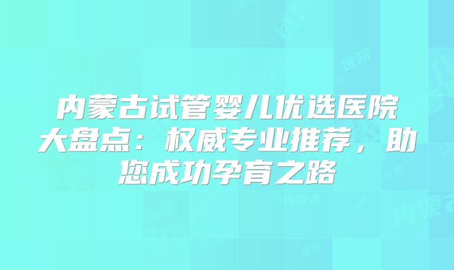 内蒙古试管婴儿优选医院大盘点：权威专业推荐，助您成功孕育之路