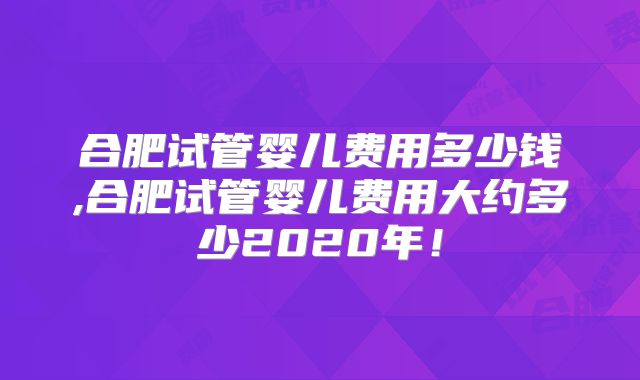 合肥试管婴儿费用多少钱,合肥试管婴儿费用大约多少2020年！