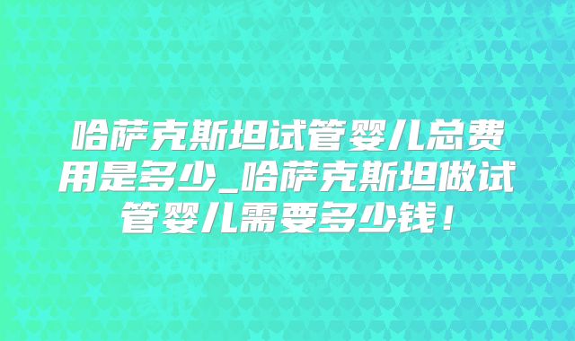 哈萨克斯坦试管婴儿总费用是多少_哈萨克斯坦做试管婴儿需要多少钱！