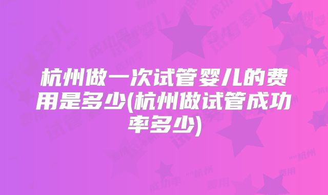 杭州做一次试管婴儿的费用是多少(杭州做试管成功率多少)